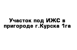 Участок под ИЖС в пригороде г.Курска 1га